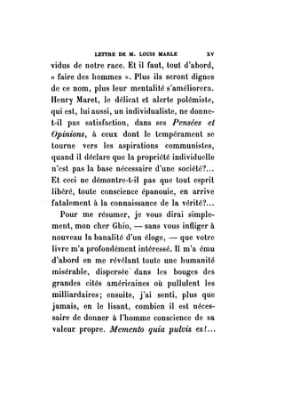 LETTRE DE M. LOUIS MARLE XV 
vidus de notre race. Et il faut, tout d'abord, 
« faire des hommes ». Plus ils seront dignes 
de ce nom, plus leur mentalité s'améliorera. 
Henry Maret, le délicat et alerte polémiste, 
qui est, lui aussi, un individualiste, ne donne­t- 
il pas satisfaction, dans ses Pensées et 
Opinions, à ceux dont le tempérament se 
tourne vers les aspirations communistes, 
quand il déclare que la propriété individuelle 
n'est pas la base nécessaire d'une société? ... 
Et ceci ne démontre-t-il pas que tout esprit 
libéré, toute conscience épanouie, en arrive 
- fatalement à la connaissance de la vérité? ... 
Pour me résumer, je vous dirai simple­ment, 
mon cher Ghio, - sans vous infliger à 
nouveau la banalité d'un éloge, - que votre 
livre m'a profondément intéressé. Il m'a ému 
d'abord en me révélant toute une humanité 
misérable, dispersée· dans les bouges des 
grandes cités américaines où pullulent les 
milliardaires; ensuite, j'ai senti, plus que 
jamais, en le lisant, combien il est néces­saire 
de donner à l'homme conscience de sa 
valeur propre. Memento quia pulvis es L .. 
 