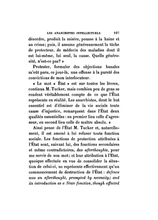 LES ANARCHISTES INTELLECTUELS {07 
désordre, produit la misère, pousse à la haine et 
au crime; puis, il assume généreusement la tâche 
de protecteur, de médecin des maladies dont il 
est lui-même, lui seul, la cause. Quelle généro­sité, 
n'est-ce pas? » 
Protester, formuler des objections banales 
m'eût paru, ce jour-là, une offense à la pureté des 
convictions de mon interlocuteur. 
« Le mot « État » est sur toutes les lèvres, 
continua M. Tucker, mais combien peu de gens se 
rendent véritablement compte de ce que l'État 
représente en réalité. Les anarchistes, dont le but 
essentiel est d'éliminer de la vie sociale toute 
cause d'injustice, remarquent dans l'État deux 
qualités essentielles: en premier lieu celle d'agres­seur, 
en second lieu celle de maître absolu. » 
Ainsi pense de l'État M. Tucker et, naturelle­ment, 
il est amené à lui refuser toute fonction 
sociale. Les fonctions de protection attribuées à 
l'État sont, suivant lui, des fonctions secondaires 
et même contradictoires, des afterthoughts, pour 
me servir de son mot; et leur attribution à l'Etat, 
quoique effectuée en vue de consolider la situa­tion 
de celui-ci, ne représente effectivement qu'un 
commencement de destruction de l'État: de(ence 
was an a(terthought, prompted by necessity; and 
ils introduction as a State fonction, though elTected 
 