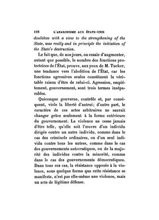 fOS L'ANARCHISME AUX ÉTATS-UNIS 
doubtless with a view to the strengthening of the 
Seate, was reallyand in principle the initiation of 
the State's destruction. 
Le fait que, de nos jours, on essaie d'augmenter, 
autant que possible, le nombre des fonctions pro­tectrices 
de l'État, prouve, aux yeux de M. Tucker, 
une tendance vers l'abolition de l'État, car les 
fonctions agressives seules constituent la véri­table 
raison d'être de celui-ci. Agression, empié­tement, 
gouvernement, sont trois termes insépa­rables. 
Quiconque gouverne, contrôle et, par consé­quent, 
viole la liberté d'autrui; d'autre part, le 
caractère de ces actes arbitraires ne saurait 
changer grâce seulement à la forme extérieure 
du gouvernement. La violence ne cesse jamais 
d'être telle, qu'elle soit l' oeu vre d'un individu 
dirigée contre un autre individu, comme dans le 
cas des criminels ordinaires, ou d'un seul indi­vidu 
contre tous les autres, comme dans le cas 
des gouvernements autocratiques, ou de la majo­rité 
des individus contre la minorité, comme 
dans le cas des gouvernements démocratiques. 
Dans tous ces cas,. la résistance opposée à la vio­lence, 
sous quelque forme que cette résistance se 
manifeste, n'est pas elle-même une violence, mais 
un acte de légitime défense. 
 