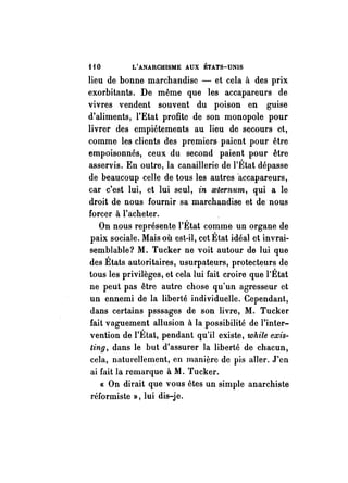HO L'ANARCHISME AUX ÉTATS-UNIS 
lieu de bonne marchandise - et cela à des prix 
exorbitants. De même que les accapareurs de 
vivres vendent souvent du poison en guise 
d'aliments, l'Etat profite de son monopole pour 
livrer des empiétements au lieu de secours et, 
comme les clients des premiers paient pour être 
empoisonnés, ceux du second paient pour être 
asservis. En outre, la canaillerie de l'État dépasse 
de beaucoup celle de tous les autres "accapareurs, 
car c'est lui, et lui seul, in mternum, qui a le 
droit de nous fournir sa marchandise et de nous 
forcer à l'acheter. 
On nous représente l'État comme un organe de 
paix sociale. Mais où est-il, cet État idéal et invrai­semblable? 
M. Tucker ne voit autour de lui que 
des États autoritaires, usurpateurs, protecteurs de 
tous les privilèges, et cela lui fait croire que l'État 
ne peut pas être autre chose qu'un agresseur ct 
un ennemi de la liberté individuelle. Cependant, 
dans certains psssages de son livre, M. Tucker 
fait vaguement allusion à la possibilité de l'inter­vention 
de l'État, pendant qu'il existe, while exis­ting, 
dans le but d'assurer la liberté de chacun, 
cela, naturellement, en manière de pis aller. J'en 
ai fait la remarque à M. Tucker. 
« On dirait que vous êtes un simple anarchiste 
réformiste», lui dis-je. 
 