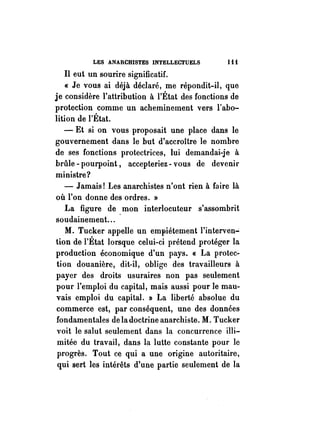 LES ANARCHISTES INTELLECTUELS 1 i i 
Il eut un sourire significatif. 
« Je vous ai déjà déclaré, me répondit-il, que 
je considère l'attribution à l'État des fonctions de 
protection comme un acheminement vers l'abo­lition 
de l'État. 
- Et si on vous proposait une place dans le 
gouvernement ·dans le but d'accroître le nombre 
de ses fonctions protectrices, lui demandai-je à 
brûle - pourpoint, accepteriez - vous de devenir 
ministre? 
- Jamais! Les anarchistes n'ont rien à faire là 
où l'on donne des ordres. » 
La figure de mon interlocuteur s'assombrit 
soudainement... . 
M. Tucker appelle un empiétement l'interven..; 
tion de l'État lorsque celui-ci prétend protéger la 
production économique d'un pays. « La protec­tion 
douanière, dit-il, oblige des travailleurs à 
payer des droits usuraires non pas seulement 
pour l'emploi du capital, mais aussi pour le mau­vais 
emploi du capital. » La liberté absolue du 
commerce est, par conséquent, une des données 
fondamentales de la doctrine anarchiste. M. Tucker 
voit le salut seulement dans la concurrence illi­mitée 
du travail, dans la lutte constante pour le 
progrès. Tout ce qui a une origine autoritaire, 
qui sert les intérêts d'une partie seulement de la 
 