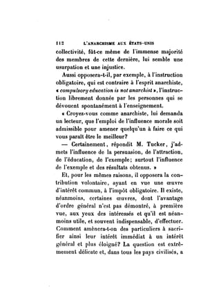 f 12 L'ANARCHISME AUX ÉTATs-milS 
collectivité, fût-ce même de l'immense majorité 
des membres de cette dernière, lui semble une 
usurpation et une injustice. 
Aussi opposera-t-il, par exemple, à l'instruction 
obligatoire, qui est contraire à l'esprit anarchiste, 
« cornpulsory education is 110t anarch.ist », l'instruc­tion 
librement donnée par les personnes qui se 
dévouent spontanément à l'enseignement. 
« Croyez-,'ous comme anarchiste, lui demanda 
un lecteur, quel'emploi de l'influence morale soit 
admissible pour amener quelqu'un à faire ce qui 
vous paraît être le meilleur? 
- Certainement, répondit M. Tucker, j'ad­mets 
l'influence de la persuasion, de l'attraction, 
de l'éducation, de l'exemple; surtout l'influence 
de l'exemple et des résultats obtenus. » 
Et, pour les mêmes raisons, il opposera la con­tribution 
volontaire, ayant en vue une oeuvre 
d'intérêt commun, à l'impôt obligatoire. Il existe, 
néanmoins, certaines oeuvres, dont l'avantage 
d'ordre général n'est pas démontré, à première 
vue, aux yeux des intéressés et qu'il est néan­moins 
utile, et souvent indispensable, d'effectuer. 
Comment amènera-t-on des particuliers à sacri­fier 
ainsi leur intérêt immédiat à un intérêt 
général et plus éloigné? La question est extrê­mement 
délicate et, dans tous les pays civilisés, a 
 