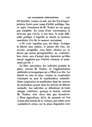 LES ANARCHISTES INTELLECTUELS i 13 
été tranchée, comme on sait, par des lois d'expro.> 
priation forcée pour cause d'utilité publique. Sur 
ce sujet, l'assurance de M. Tucker ne me parut 
pas complète. Au cours d'une conversation, il 
m'avoua que c'est là, à son sens, la seule diffi­culté 
pratique à laqUelle se heurte la doctrine 
anarchiste. J'ai dû le rassurer moi-même. 
« Ne vous inquiétez pas, lui dis-je. Lorsque 
la liberté sera entière, si jamais elle l'est, les 
oeuvres auxquelles vous faites allusion ne se 
feront pas moins qu'aujourd'hui, au contraire; 
leur choix sera d'autant plus rigoureux qu'elles 
seront suggérées par l'intérêt commun et seule­ment 
par lui. » 
La libre association des individus prendra la 
place, suivant M. Tucker, de l'agglomération 
artificielle et inorganique qui a l'État à sa tête. La 
liberté en sera la base, comme la coopération 
volontaire en sera la manifestation naturelle. 
Cette coopération se manifestera dans les oeuvres 
de production comme dans les oeuvres de défense 
mutuelle. Les individus se défendront .de toute 
attaque extérieure, quoique le besoin, suivant 
M. Tucker, n'en doive être que transitoire. 
« Nous approchons, dit-il, du moment où l'on 
n'aura plus besoin de la violence, pas même pour 
combattre le crime, car le crime disparaîtra avec 
 