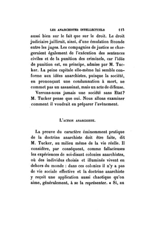 LES ANARCHISTES INTELLECTUELS i t 5 
aussi bien sur le fait que sur le droit. Le droit 
judiciaire jaillirait, ainsi, d'une émulation féconde 
entre les juges. Les compagnies de justice se char­geraient 
également de l'exécution des sentences 
civiles et de la punition des criminels, car l'idée 
de punition est, en principe, admise par M. Tuc­ker. 
La peine capitale elle-même lui semble con­forme 
aux idées anarchistes, puisque la société, 
en prononçant une condamnation à mort, ne 
commet pas un assassinat, mais un acte de défense. 
Verrons-nous jamais une société sans Etat? 
M. Tucker pense que oui. Nous allons examiner 
comment il voudrait en préparer l'avènement. 
L'ACTION ANARCHISTE. 
La preuve du caractère éminemment pratique 
de la doctrine anarchiste doit être faite, dit 
M. Tucker, au milieu même de la vie réelle. Il 
considère, par conséquent, comme fallacieuses 
les expériences de soi-disant colonies anarchistes, 
où des individus choisis et illuminés vivent en 
dehors du monde : dans ces colonies il n'y a pas 
de vie sociale effective et la doctrine anarchiste 
y reçoit une application aussi chaotique qu'on 
aime, généralement, à se la représenter. « Si, au 
 