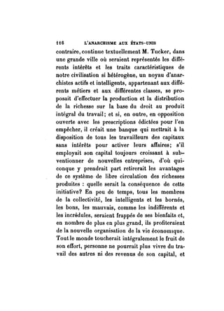 H6 L'ANARCHISME AUX ÉTATS-UNIS 
contraire, continue textuellement M. Tucker, dans 
une grande ville où seraient représentés les diffé­rents 
intérêts et les traits caractéristiques de 
notre civilisation si hétérogène, un noyau d'anar­chistes 
actifs et intelligents, appartenant aux diffé­rents 
métiers et aux différentes classes, se pro­posait 
d'effectuer la production et la distribution 
de la richesse sur la base du droit au produit 
intégral du travail; et si, en outre, en opposition 
ouverte avec les prescriptions édictées pour l'en 
empêcher, il créait une banque qui mettrait à la 
disposition de tous les travailleurs des capitaux 
sans intérêts pour activer leurs affaires; s'il 
employait son capital toujours croissant à sub­ventionner 
de nouvelles entreprises, d'où qui­conque 
y prendrait part retirerait les avantages 
de ce système de libre circulation des richesses 
produites : quelle serait la conséquence de cette 
initiative? En peu de temps, tous les membres 
de la collectivité, les intelligents et les bornés, 
les bons, les mauvais, comme les indifférents et 
les incrédules, seraient frappés de ses bienfaits et, 
en nombre de plus en plus grand, ils profiteraient 
de la nouvelle organisation de la vie éconOlmque. 
Tout le monde toucherait intégralement le fruit de 
son effort, personne ne pourrait plus vivre du tra­vail 
des autres ni des revenus de son capital, et 
 