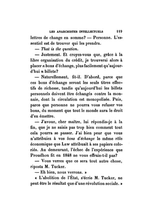 LES ANARCHISTES INTELLECTUELS i i 9 
lettres de change en somme? - Personne. L'es­sentiel 
est de trouver qui les prendra. 
- That is the question .. 
- Justement. Et croyez-vous que, grâce à la 
libre organisation du crédit, je trouverai alors à 
placer n bons d'échange, plus facilement qu'aujour­d'hui 
n billets? 
- Naturellement, fit-iL D'abord, parce que 
ces bons d'échange seront les seuls titres effec­tifs 
de richesse, tandis qu'aujourd'hui les billets 
personnels doivent être échangés contre la mon­naie, 
dont la circulation est monopolisée. Puis, 
parce que personne ne pourra vous refuser vos 
bons, du moment que tout le monde aura le droit 
d'en émettre . 
...:.. J'avoue, cher maître, lui répondis-je à la 
fin, que je ne saisis pas trop bien comment tout 
cela pourra se passer. J'ai bien peur que vous 
n'attribuiez à vos bons d'échange le même rôle 
économique que Law attribuait à ses papiers colo­riés. 
Au demeurant, l'échec de l'expérience que 
Proudhon fit en 1848 ne vous effraie-t-il pas? 
- Vous verrez que ce sera tout autre chose, 
riposta M. Tucker. 
- Eh bien, nous verrons. » 
CI. L'abolition de l'État, s'écrie M. Tucker, ne 
peut être le résultat que d'une révolution sociale. » 
 