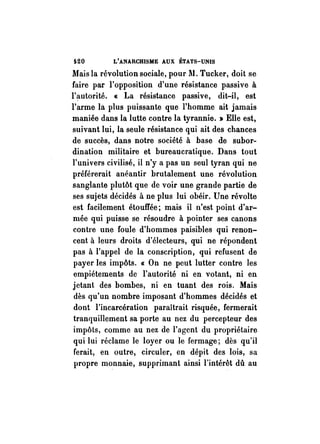 t.20 L'ANARCHISME AUX ÉTATS-UNIS 
Mais la révolution sociale, pour 11. Tucker, doit se 
faire par l'opposition d'une résistance passive à 
l'autorité. « La résistance passive, dit-il, est 
l'arme la plus puissante que l'homme ait jamais 
maniée dans la lutte contre la tyrannie. » Elle est, 
suivant lui, la seule résistance qui ait des chances 
de succès, dans notre société à base de subor­dination 
militaire et bureaucratique. Dans tout 
l'univers civilisé, il n'y a pas un seul tyran qui ne 
préférerait anéantir brutalement une révolution 
sanglante plutôt que de voir une grande partie de 
ses sujets décidés à ne plus lui obéir. Une révolte 
est facilement étouffée; mais il n'est point d'ar­mée 
qui puisse se résoudre à pointer ses canons 
contre une foule d'hommes paisibles qui renon­cent 
à leurs droits d'électeurs, qui ne répondent 
pas à l'appel de la conscription, qui refusent de 
payer les impôts. « On ne peut lutter contre les 
empiétements de l'autorité ni en votant, ni en 
jetant des bombes, ni en tuant des rois. Mais 
dès qu'un nombre imposant d'hommes décidés et 
dont l'incarcération paraîtrait risquée, fermerait 
tranquillement sa porte au nez du percepteur des 
impôts, comme au nez de l'agent du propriétaire 
qui lui réclame le loyer ou le fermage; dès qu'il 
ferait, en outre, circuler, en dépit des lois, sa 
propre monnaie, supprimant ainsi l'intérêt dû au 
 