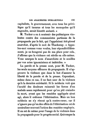 LES ANARCHISTES INTELLECTUELS i 2t 
capitaliste, le gouvernement, avec tous les privi­lèges 
qu'il incarne et tous les monopoles qu'il 
engendre, serait bientôt anéanti. » 
M. Tucker a eu à soutenir des polémiques vio­lentes 
contre des communistes partisans de la 
propagande par le fait, qui l'appelaient kid-gloved 
anarchist, d'après le mot de Thackeray. « Appe­lez- 
moi comme vous voulez, leur répondit-il fière­ment, 
je ne bougerai pas de ma place pour cela .. 
J'affirme que la violence est stérile en elle-même. 
Vous usurpez Je nom d'anarchiste et le souillez 
par vos actes ignominieux et imbéciles. » 
La parole et la presse sont, pour M. Tucker, 
les seuls moyens efficaces de propagande. Il n'ap­prouve 
la violence que dans le but d'assurer la 
liberté de la parole et de la presse. Cependant, 
même dans ce cas, il ne faut user de la violence 
qu'à la dernière extrémité. Si le médecin voit que 
l'acuité des douleurs ruinerait les forces d'un 
malade assez rapidement pour qu'on pût craindre 
la mort, avant que les remèdes appliqués aient 
agi, alors 'il ordonne l'éthérisation. Mais un bon 
médecin ne s'y résout qu'à contre-coeur, car il 
n'ignore pas qu'un des effets de l'éthérisation est de 
neutraliser souvent l'action des remèdes employés. 
Il en est de même pour l'usage de la violence dans 
la propagande pour le progrès social. Quiconque la 
 