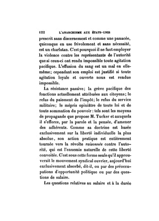 i22 L'ANARCHISME AUX ÉTATS-UNIS 
prescrit sans discernement et comme une panacée, 
quiconque en use frivolement et sans nécessité, 
est un charlatan. C'est pourquoi il ne faut employer 
la violence contre les représentants de l'autorité 
que si ceux-ci ont rendu impossible toute agitation 
pacifique. L'effusion du sang est un mal en eIle­même; 
cependant son emploi est justifié si toute 
agitation loyale et ouverte nous est rendue 
impossible. 
La résistance passive; la grève pacifique des 
fonctions actuellement attribuées aux citoyens; le 
refus du paiement de l'impôt; le refus du service 
militaire; le mépris opiniàtre de toute loi et de 
toute sommation du pouvoir: tels sont les moyens 
de propagande que propose M. Tucker et auxquels 
il s'efforce, par la parole et la pensée, d'amener 
des adhérents. Comme sa doctrine est basée 
exclusivement sur la liberté individuelle la plus 
absolue, son action pratique est entièrement 
tournée vers la révolte raisonnée contre l'auto­rité, 
qui est l'ennemie naturelle de cette liberté 
convoitée. C'est sous cette forme seule qu'il approu­verait 
le mouvement syndical ouvri~r, aujourd'hui 
exclusivement absorbé, dit-il, ou par des préoccu­pations 
d'opportunité politique ou par des ques­tions 
de salaire. 
Les questions relatives au salaire et à la durée 
 