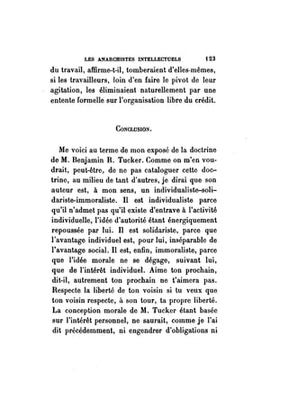 LES ANARCHISTES INTELLECTUELS {23 
du travail, affirme-t-il, tomberaient d'elles-mêmes, 
si les travailleurs, loin d'en faire le pivot de leur 
agitation, les éliminaient naturellement par une 
entente formelle sur l'organisation libre du crédit. 
CONCLUSION. 
Me voici au terme de mon exposé de la doctrine 
de M. Benjamin R. Tucker. Comme on m'en vou­drait, 
peut-être, de ne pas cataloguer cette doc­trine, 
au milieu de tant d'autres, je dirai que son 
auteur est, à mon sens, un individualiste-soli­dariste- 
immoraliste. Il est individualiste parce 
qu'il n'admet pas qu'il existe d'entrave à l'activité 
individuelle, l'idée d'autorité étant énergiquement 
repoussée par lui. Il est solidariste, parce que 
l'avantage individuel est, pour lui, inséparable de 
l'avantage social. Il est, enfin, immoraliste, parce 
que l'idée morale ne se dégage, suivant lui, 
que de l'intérêt individuel. Aime ton prochain, 
dit-il, autrement ton prochain ne t'aimera pas. 
Respecte la liberté de ton voisin si tu veux que 
ton voisin respecte, il son tour, ta propre liberté. 
La conception morale de M. Tucker étant basée 
sur l'intérêt personnel, ne saurait, comme je l'ai 
dit précédemment, ni engendrer d'obligations ni 
 