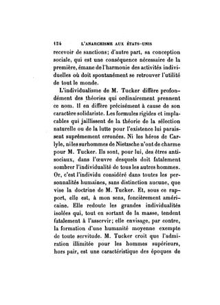t24. L'ANARCHISME AUX ÉTATS-UNIS 
recevoir de sanctions; d'autre part, sa conception 
sociale, qui est une conséquence nécessaire de la 
première, émane de l'harmonie des activités indivi­duelles 
où doit spontanément se retrouver l'utilité 
de tout le monde. 
L'individualisme de M. Tucker diffère profon­dément 
des ~théories qui ordinairement prennent 
ce nom. Il en diffère précisément à cause de son 
caractère solidariste. Les formules rigides ct impla­cables 
qui jaillissent de la théorie de la sélection 
naturelle ou de la lutte pour l'existence lui parais­sent 
suprêmement erronées. Ni les héros de Car­lyle, 
niles surhommes de Nietzsche n'ont de charme 
pour M. Tucker. Ils sont, pour lui, des êtres anti­sociaux, 
dans l'oeuvre desquels doit fatalement 
sombrer l'individualité de tous les autres hommes. 
Or, c'est l'individu considéré dans toutes les per­sonnalités 
humaines, sans distinction aucune, que 
vise la doctrine de M. Tucker. Et, sous ce rap­port, 
elle est, à mon sens, foncièrement améri­caine. 
Elle redoute les grandes individualités 
isolées qui, tout en sortant de la masse, tendent 
fatalement à l'asservir; elle envisage, par contre, 
la formation d'une humanité moyenne exempte 
de toute servitude. M. Tucker croit que l'admi­ration 
illimitée pour les hommes supérieurs, 
hors pair, est une caractéristique des époques de 
 