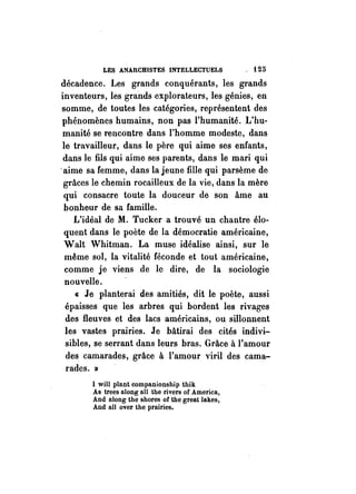 LES ANARCHISTES INTELLECTUELS , i 25 
décadence. Les grands conquérants, les grands 
inventeurs, les grands explorateurs, les génies, en 
somme, de toutes les catégories, représentent des 
phénomènes humains, non pas l'humanité. L'hu­manité 
se rencontre dans l'homme modeste, dans 
le travailleur, dans le père qui aime ses enfants, 
dans le fils qui aime ses parents, dans le mari qui 
-aime sa femme, dans la jeune fille qui parsème de 
grâces le chemin rocaillèux de la vie, dans la mère 
qui consacre toute la douceur de son âme au 
bonheur de sa famille. 
L'idéal de M. Tucker a trouvé un chantre élo­quent 
dans le poète de la démocratie américaine, 
WaIt· Whitman. La muse idéalise ainsi, sur le 
même sol, la vitalité féconde et tout américaine, 
comme je viens de le dire, de la sociologie 
nouvelle. 
« Je planterai des amitiés, dit le poète, aussi 
épaisses que les arbres qui bordent les rivages 
des fleuves et des lacs américains, ou sillonnent 
les vastes prairies. Je bâtirai des cités indivi­sibles, 
se serrant dans leurs bras. Grâce à l'amour 
des camarades, grâce à l'amour viril des cama­rades. 
» 
1 will plant companionship thik 
As trees along aIl the rivers of America, 
And along the shores or the great lakes, 
And aIl over the prairies. 
 