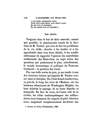 126 L'ANARCHISME AUX ÉTATS-UNIS 
1 will mnke insepnrnble cities, 
With their nrms nbout ench other's neck; 
By the love of comrndes 
By the mnnly love of comrndes '. 
LES TRUSTS. 
Toujours dans le but de faire ressortir, autant 
que possible, la physionomie exacte de la doc­trine 
de M. Tucker, qui, loin de fuir les problèmes 
de la vie réelle, cherche à les étudier et à les 
approfondir dans tous leurs détails, il me semble 
intéressant de rapporter l'opinion des anarchistes 
intellectuels des États-Unis, au sujet d'une des 
questions qui passionnent le plus, actuellement, 
le monde économique et politique du Nouveau 
Continent: la question des trusts. 
Par une belle soirée de juin, je me rendis à une 
des réunions intimes qu'organise M. Tucker avec. 
ses amis et disciples. On s'était donné rendez-vous, 
ce jour-là, le long des rives de l'Hudson, sur les 
hauteurs silencieuses de Washington Heights. La 
lune éclairait le paysage de sa lueur blanche et 
tranquille. En face de nous, de l'autre côté de la 
rivière, les villas sardanapalesques des milliar­daires 
nous lançaient des regards de pitié. Derrière 
nous, surgissant somptueusement au-dessus des 
1. Leaves of Grass, Philadelphia, tOOO. 
 