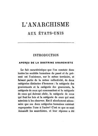 L'ANARCHISME 
AUX ÉTATS-UNIS 
INTRODUCTION 
APERÇU DE LA DOCTRINE ANARCHISTE 
Le fait caractéristique que l'on constate dans 
toutes les sociétés humaines du passé et du pré­sent 
est l'existence, sur le même territoire, et 
faisant partie de la même collectivité, de deux 
catégories distinctes d'hommes: la catégorie des 
gouvernants et la catégorie des gouvernés, la 
catégorie de ceux qui commandent et la catégorie 
de ceux qui doivent obéir, la catégorie de ceux 
qui font les lois et la catégorie de ceux qui sont 
astreints à les observer. Est-il absolument néces­saire 
que ces deux catégories humaines existent 
superposées rune à l'autre! C'est ce que se sont 
demandé les anarchistes, et leur réponse a été 
 