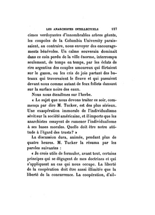 LES ANARCHISTES INTELLECTUELS i27 
cimes verdoyantes d'innombrables arbres géants, 
les coupoles de la Columbia University parais­saient, 
au contraire, nous envoyer des encourage­ments 
bénévoles. Un calme souverain dominait 
dans ce coin perdu de la ville énorme, interrompu 
seulement, de temps en temps, par les éclats de 
rire argentins des couples amoureux qui flirtaient 
sur le gazon, ou les cris de joie partant des ba­teaux 
qui traversaient le fleuve et qui passaient 
devant nous comme autant de feux follets dansant 
sur la surface noire des eaux. 
Nous nous étendîmes sur l'herbe. 
« Le sujet que nous devons traiter ce soir, com­mença 
par dire M. Tucker, est des plus sérieux. 
Une exaspération immorale de l'individualisme 
sévit sur la société américaine, et il importe que les 
anarchistes essayent de ramener l'individualisme 
à ses bases morales. Quelle doit être notre atti­tude 
à l'égard des trusts? » 
La discussion dura, animée, pendant plus de 
quatre heures. M. Tucker la résuma par les 
paroles suivantes : 
« Je crois utile de formuler, avant tout, certains 
principes qui se dégagent de mes doctrines et qui 
s'appliquent au cas qui nous occupe. La liberté 
de la coopération doit être aussi illimitée que la 
liberté de la concurrence. La coopération, d'ail- 
 