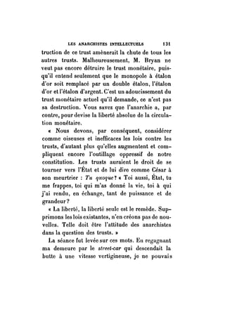 LES ANARCHISTES INTELLECTUELS 13i 
truction de ce trust amènerait la chute de tous les 
autres trusts. Malheureusement, M. Bryan ne 
veut pas encore détruire le trust monétaire, puis­qu'il 
entend seulement que le monopole à étalon 
d'or soit remplacé par un double étalon, l'étalon 
d'or et l'étalon d'argent. C'est un adoucissement du 
trust monétaire actuel qu'il demande, ce n'est pas 
sa destruction. Vous. savez que l'anarchie a, par 
contre, pour devise la liberté absolue de la circula­tion 
monétaire. 
« Nous devons, par conséquent, considérer 
comme oiseuses et inefficaces les lois contre les 
trusts, d'autant plus qu'clles augmentent et com­pliquent 
encore l'outillage oppressif de notre 
constitution. Les trusts auraient le droit de se 
tourner vers l'État et de lui dire comme César à 
son meurtrier : Tu quoque? « Toi aussi, État, tu 
me frappes, toi qui m'as donné la vie, toi à qui 
j'ai rendu, en échange, tant de puissance et de 
grandeur? 
« La liberté, la liberté seule est le remède. Sup­primons 
les lois existantes, n'en créons pas de nou­velles. 
Telle doit être l'attitude des anarchistes 
dans la question des trusts. » 
La séance fut levée sur ces mots. En regagnant 
ma demeure par le street-car qui descendait la 
butte à une vitesse vertigineuse, je ne pouvai s 
 