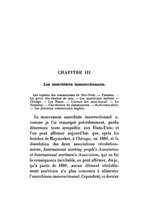 CHAPITRE III 
Les anarchistes insurrectionnels. 
Les exploits des communistes de New-York. - Paterson .. ­La 
grève des tisseurs de soie. - Les anarchistes italiens. - 
Chicago. - Les Siums. - L'armée des sans-travail. - Le 
SweatinfJ. - Une réunion de communistes. - Mysticisme slave. 
- Les journaux communistes anglais. 
Le mouvement anarchiste insurrectionnel a, 
comme je l'ai remarqué précédemment, perdu 
désormais toute sympathie aux États-Unis; et 
l'on peut affirmer aujourd'hui que, après les 
bombes de Haymarket, à Chicago, en f886, et la 
dissolution des deux associations révolution­naires, 
International U'orking people's Association 
et International U'orhmen's Association, qui en fut 
la conséquence inévitable, on peut affirmer, dis-je, 
qu'à partir de f890, aucun élément véritable­ment 
américain n'a plus concouru à alimenter 
l'anarchisme insurréctionnel. Cependant, ce dernier 
 