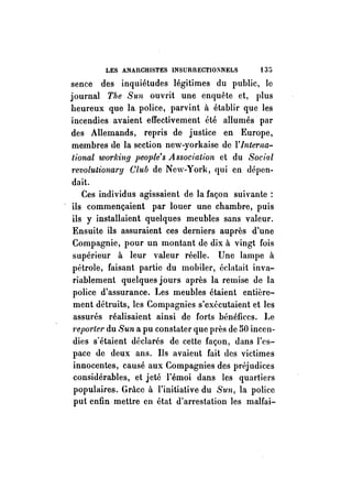 LES ANAnCHISTES INSURnECT1O~NELS t 35 
sence des inquiétudes légitimes du public, le 
journal The Sun ouvrit une enquête et, l)lus 
heureux que la police, parvint à établir que les 
incendies avaient effectivement été allumés par 
des Allemands, repris de justice en Europe, 
membres de la section new-yorkaise de l'Interna­tional 
workill,q people's A ssociation et du Social 
revolutiollary Club de New-York, qui en dépen­dait. 
Ces individus agissaient de la façon suivante: 
ils commençaient par louer une chambre, puis 
ils y installaient quelques meubles sans valeur. 
Ensuite ils assuraient ces derniers auprès d'une 
Compagnie, pour un montant de dix à vingt fois 
supérieur à leur valeur réelle. Une lampe à 
pétrole, faisant partie du mobiler, éelatait inva­riablement 
quelques jours après la remise de la 
police d'assurance. Les meubles étaient entière­ment 
détruits, les Compagnies s'exécutaient et les 
assurés réalisaient ainsi de forts bénéfices. Le 
1'ep01'ler du Sun a pu constater que près de 50 incen­dies 
s'étaient déelarés de cette façon, dans l'es­pace 
de deux ans. Ils avaient fait des victimes 
innocentes, causé aux Compagnies des préjudices 
considérables, et jeté l'émoi dans les quartiers 
populaires. Grâce à l'initiative du Sun, la police 
put enfin mettre en état d'arrestation les malfai- 
 