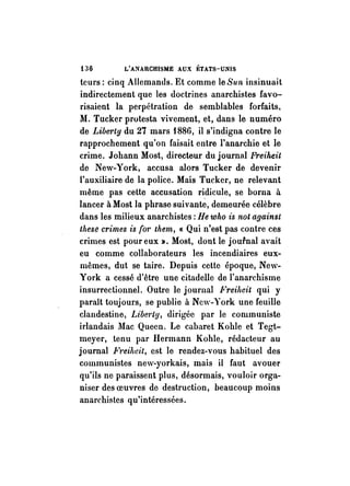 i36 L'ANARCHISME AUX };TATS-Ui'HS 
teurs: cinq Allemands. Et comme le Sun insinuait 
indirectement que les doctrines anarchistes favo­risaient 
la perpétration de semblables forfaits. 
M. Tucker protesta vivement, et, dans le numéro 
de Libm'ty du 27 mars 1886, il s'indigna contre le 
rapprochement qu'on faisait entre l'anarchie et le 
crime. Johann Most, directeur du journal Freiheit 
de New-York, accusa alors Tucker de devenir 
l'auxiliaire de la police. Mais Tucker, ne relevant 
même pas cette accusation ridicule, se borna à 
lancer à Most la phrase suivantè, demeurée célèbre 
dans les milieux anarchistes: He who is not against 
these crimes is {or them, « Qui n'est pas contre ces 
crimes est pour eux», Most, dont le journal avait 
eu comme collaborateurs les incendiaires eux­mêmes, 
dut se taire. Depuis cette époque, New­York 
a cessé d'être une citadelle de l'anarchisme 
insurrectionnel. Outre le journal Freilteit qui y 
paraît toujours, se publie à New-York une feuille 
clandestine, Libm'ty, dirigée par le communiste 
irlandais Mac Quecn. Le cabaret Kohle et Tegt­meyer, 
.tenu par Hermann Kohle, rédacteur au 
journal Ft'eilwit, est le rendez-vous habituel des 
communistes new-yorkais, mais il faut avouer 
qu'ils ne paraissent plus, désormais, vouloir orga­niser 
des oeuvres de destruction, beaucoup moins 
anarchistes qu'intéressées. 
 