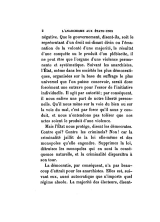 2 L'ANARCHISME AUX ÉTATS-UNIS 
négative. Que le gouvernement, disent-ils, soit le 
représentant d'un droit soi-disant divin ou l'éma­nation 
de la volonté d'une majorité, le résultat 
d'une conquête ou le produit d'un plébiscite, il 
ne peut être qQe l'organe d'une violence perma­nente 
et systématique. Suivant les anarchistes, 
l'État, même dans les sociétés les plus démocrati­ques, 
organisées sur la base du suffrage le plus 
universel que l'on puisse concevoir, serait donc 
forcément une entrave pour l'essor de l'initiative 
individuelle. Il agit par autorité; par conséquent, 
il nous enlève une part de notre liberté person­nelle. 
Qu'il nous mène sur la voie du bien ou' sur 
la voie du mal, c'est par force qu'il nous y con­duit, 
et nous n'entendons pas tolérer que nos 
actes soient le produit d'une violence. 
Mais l'État nous protège, disent les démocrates. 
Contre qui? Contre les criminels? Non! car la 
criminalité jaillit de la loi elle-même et des 
monopoles qu'elle engendre. Supprimez la loi, 
détruisez les monopoles qui en sont la consé­quence 
naturelle, et la criminalité disparaîtra à 
son tour. 
La démocratie, par conséquent, n'a pas beau­coup 
d'attrait pour les anarchistes. Elles est, sui­vant 
eux, aussi autocratique que n'importe quel 
régime absolu. La majorité des électeurs, disent- 
 