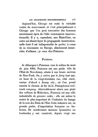 LES ANAUCHIS'fES INSUIlRECTIONNELS t 37 
Aujourd'hui, Chicago est resté le véritable 
centre du mouvement, et c'est principalement à 
Chicago que l'on peut rencontrer des hommes 
sincèrement épris de l'idée communiste insurrec­tionnelle. 
Il y a, cependant, aux États-Unis, un 
autre soi-disant feyer de propagande insurrection­nelle 
dont il est indispensable de parler, à cause 
, de sa renommée en Europe, absolument immé­ritée, 
d'ailleurs: je veux dire Paterson. 
PATERSON. 
Je débarquai à Paterson vers le milieu du mois 
de juin t902. Paterson est. une petite ville de 
l'Etat de New-Jersey, située à une heure environ 
de New-York. On y arrive par le ferry bpat qui, 
au bout de la vingt-troisième rue, côté ouest, 
amène d'abord à Jersey city, où l'on prend 
ensuite le chemin de fer de la Pennsylvania mi/­" 
oads company. Admirablement située aux pieds 
des collines de Hobocken, Paterson est une ville 
industrielle de premier ordre : elle est même le 
centre le plus important de l'industrie du tissage 
de la soie des États de l'Est. Cette industrie est, en 
grande partie, d'importation française ou ita­lienne. 
De nombreuses maisons lyonnaises ou 
lombardes y ont construit, depuis vingt ans 
 