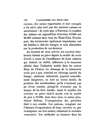 t38 L'ANARCHISME AUX ÉTATS-UNIS 
environ, des usines importantes et leur exemple 
a été suivi, plus tard, par des maisons suisses ou 
américaines : de sorte que, à Paterson, le nombre 
des métiers est aujourd'hui d'environ 12000 sur 
44 000 existant dans tous les États-Unis. D'autre 
part, des teintureries également importantes ont 
été établies à côté des tissages et sont alimentées 
par la production de ces derniers. 
Au moment de mon arrivée, les ouvriers tein­turiers 
étaient en grève depuis la moitié du mois 
d'avril, à cause de l'insuffisance de leurs salaires 
qui étaient, en réalité, inférieurs li; la moyenne 
admise dans l'industrie textile dans les autres 
Etats de l'Union. Le chômage de la teinturerie 
avait, peu à peu, entraîné ·un chômage partiel du 
tissage, piusieurs industriels, jugeant naturelle­ment 
dangereux, ou tout au moins inutile, de 
produire des marchandises qu'ils n'auraient pas 
pu livrer ensuite, puisqu'ils n'avaient pas le 
moyen de les faire teindre. Aussi le nombre des 
ouvriers en grève était-il monté vers la moitié 
de juin à 15000, dont deux tiers, et même plus, 
étaient Italiens. 1: exaspération des grévistes 
était à son comble. Les patrons, comptant sur 
l'absence d'organisation de leurs ouvriers et, par 
conséquent, sur leur misère, refusaient la moindre 
concession. Les méthodes en honneur dans les 
 