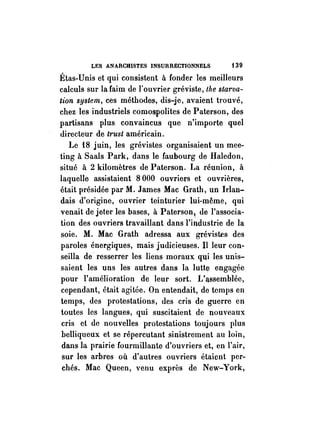 LES ANARCRlSTES INSURRECTIONNELS t 39 
Étas-Unis et qui consistent à fonder les meilleurs 
calculs sur la faim de l'ouvrier gréviste, the starva­tion 
system, ces méthodes, dis-je, avaient trouvé, 
chez les industriels comospolites de Paterson, des 
partisans plus convaincus que n'importe quel 
directeur de trust américain. 
Le 18 juin, les grévistes organisaient un mee­ting 
à Saals Park, dans le faubourg de Haledon, 
situé à 2 kilomètres de Paterson. ta réunion, à 
laquelle assistaient 8 000 ouvriers et ouvrières, 
était présidée par M. James Mac Grath, un Irlan­dais 
d'origine, ouvrier teinturier lui-même, qui 
venait de jeter les bases, à Paterson, de l'associa­tion 
des ouvriers travaillant dans l'industrie de la 
soie. M. Mac Grath adressa aux grévistes des 
paroles énergiques, mais judicieuses. II leur con­seilla 
de· resserrer les liens moraux qqi les unis­saient 
les uns les autres dans la lutte engagée 
pOUl' l'amélioration de leur sort. Vllssemblée, 
cependant, était agitée. On entendait, de temps en 
temps, des protestations, des cris de guerre en 
toutes les langues, qui suscitaient de nouveaux 
cris et de nouvelles protestations toujours plus 
belliqueux et se répercutant sinistrement au loin, 
dans la prairie fourmillante d'ouvriers et, en l'air, 
sur les arbres où d'autres ouvriers étaient per­chés. 
Mac Queen, venu exprès de New-York, 
 