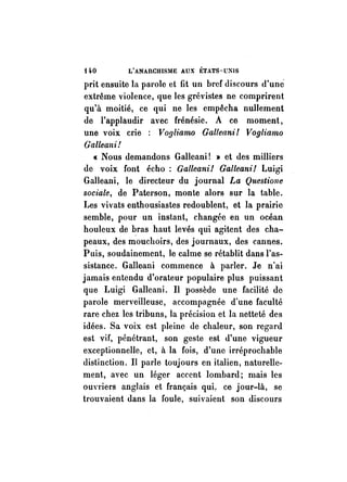 HO L'ANAnCHISME AUX ÉTATS-UNIS 
prit ensuite la parole et fit un href discours d'une 
extrême violence, que les grévistes ne comprirent 
qu'à moitié, ce qui ne les empêcha nullement 
de l'applaudir avec frénésie. A ce moment, 
une voix crie ; Vogliamo Galleani! Vogliamo 
Galleani! 
« Nous demandons Galleani! » et des milliers 
de voix font écho; Galleani! Galleani! Luigi 
Galleani, le directeur du journal La Questiolle 
sociale, de Paterson, monte alors sur la table. 
Les vivats enthousiastes redoublent, et la prairie 
semble, pour un instant, changée en un océan 
houleux de bras haut levés qui agitent des cha­peaux, 
des mouchoirs, des joul'llaux, des cannes. 
Puis, soudainement, le calme se rétablit dans l'as­sistance. 
Galleani commence à parler. Je n'ai 
jamais entendu d'orateur populaire plus puissant 
que Luigi Galleani. Il possède une facilité de 
parole merveilleuse, accompagnée d'une faculté 
rare chez les tribuns, la précision et la netteté des 
idées. Sa voix est pleine de chaleur, son regard 
est vif, pénétrant, son geste est d'une vigueur 
exceptionnelle, et, à la fois, d'une irréprochable 
distinction. Il parle toujours en italien, naturelle­ment, 
avec un léger accent lombard; mais les 
ouvriers anglais et français qui, ce jour-là, se 
b'ouvaient dans la foule, suivaient son discours 
 