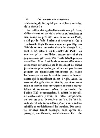t 102 L'ANARCHISME AUX ÉTATS-UNIS 
violence légale du capital par la violence humaine 
de la révolte! » 
Au milieu des applaudissements des grévistes, 
Galleani saute en bas de la tribune et, brandissant 
une canne, se précipite vers la sortie du Park, 
suivi par la foule hurlante et menaçante. On a 
vite franchi High Mountain road et, par Rip van 
Winkle avenue, on arrive devant le tissage J. A. 
Hall et Cie, situé à un kilomètre du Park. l .. es 
ouvriers qui y travaillaient encore sortent et se 
joignent aux grévistes. Des vivats frénétiques les 
accueillent. Mais il est fatal que ces manifestations 
d'une foule surchauffée par le sentiment ne soient 
jamais exemptes de danger: si ce n'est pas l'aveu­glement 
des manifestants eux-mêmes qui cause 
les désordres, ce sera la crainte excessive de ceux 
contre qui la manifestation est dirigée. Aussi, la 
colonne des grévistes aurait-elle, peut-être, con­tinué 
sa marche sans provoquer d'incidents regret­tables, 
si, au moment même où les ouvriers de 
l'usine Hall commençaient à quitter le travail, 
un contremaître .n'avait eu l'idée inexplicable 
de tirer un coup de revolver en l'air. Ce fut à la 
suite de cet acte inconsidéré qu'un tumulte indes­criptible 
se produisit parmi les ouvriers. Des coups 
de revolver furent échangés, sans qu'on sût 
pourquoi, s.upidement, machinalement. L'arrivée 
 