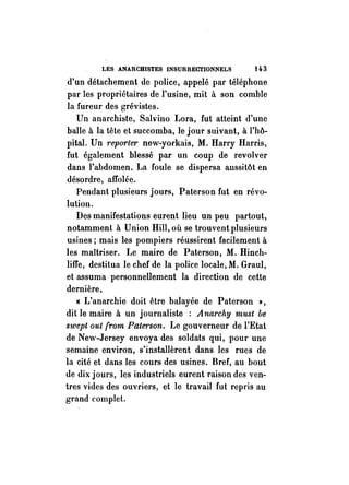 LES ANARCHISTES -INSURRECTIONNELS t q. 3 
d'un détachement de police, appelé par téléphone 
par les propriétaires de l'usine, mit à son comble 
la fureur des grévistes. 
Un anarchiste, Sah'ino Lora, fut atteint d'une 
balle à la tête et succomba, le jour suivant, à l'hô­pital. 
Un reporle1' new-yorkais, M. Harry Harris, 
fut également blessé par un coup de revolver 
dans l'abdomen. La foule se dispersa aussitôt en 
désordre, affolée. 
Pendant plusieurs jours, Paterson fut en révo­lution. 
Des manifestations eurent lieu un peu partout, 
notamment à Union Hill, où se trouvent plusieurs 
usines; mais les pompiers réussirent facilement à 
les maîtriser. Le maire de Paterson, M. Hincll­liffe, 
destitua le chef de la police locale, M. Graul, 
et assuma personnellement la direction de cette 
dernière. 
« L'anarchie doit être balayée de Paterson J), 
dit le maire à un journaliste : A narchy must be 
swept out {rom Patet'son. Le gouverneur de l'Etat 
de New-Jersey envoya des soldats qui, pour une 
semaine environ, s'installèrent dans les rues de 
la cité et dans les cours des usines. Bref, au hout 
de dix jours, les industriels eurent raison des ven­tres 
vides des ouvriers, et le travail fut rep1'Îs au 
grand complet. 
 