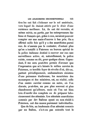 LES ANARCHISTES INSURRECTIONNELS U5 
tion les ont fait s'échouer sur le sol américain, 
vers lequel ils étaient attirés par le désir d'une 
existence meilleure, Là, ils ont été recrutés, et 
même suivis, en partie, par les entrepreneurs ita­liens 
et français qui, grâce à eux, savaient pouvoir 
compter sur une main-d'oeuvre à bas prix. On a 
affirmé mille fois qu'il y a des anarchistes parmi 
eux. Je n'oserais pas le contester, d'autant plus 
qu'on a installé à Paterson un bureau spécial de 
la police italienne destiné à exercer sur eux une 
surveillance active, et, naturellement, la police 
existe, comme on dit, pour quelque chose. Cepen­dant, 
il me sera peut-être permis d'avouer que 
l'impression que m'a laissée le milieu ouvrier de 
Paterson, ce terrible foyer de révolte d'où, dit-on, 
partent périodiquement, ambassadeurs sinistres 
d'une puissance ténébreuse, les meurtriers des 
monarques et des ministres, est, en réalité, celle 
d'un centre ouvrier comme un autre, où l'on 
discute, peut-être, un peu plus souvent et plus 
chaudement qu'ailleurs, mais où l'on est bien 
loin d'ourdir des complots ou de préparer labo­rieusement 
des attentats. Les attentats anarchistes 
commis par de'! Italiens ayant ou non résidé à 
Paterson, ont des causes purement individuelles. 
Que de fois, au lendemain d'un attentat commis 
par un Italien, n'a-t-on pas entendu tout le 
 