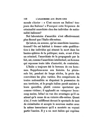 H6 L'ANARCHISME AUX ÉTATS-UNIS 
monde s'écrier : « C'est encore un Italien! tou­jours 
des Italiens! » Pourquoi cette fréquence de 
criminalité anarchiste chez des individus de natio­nalité 
italienne? 
Nul laboratoire d'anarchie n'est effectivement 
plus fécond que l'Italie elle-même. 
Qu'est-ce, en somme, qu'un anarchiste insurrec­tionnel? 
On est habitué à donner cette qualifica­tion 
à des individus qui sèment la mort dans les 
hautes sphères de la. politique; mais, avant d'être 
un criminel, l'anarchiste de la propagande par le 
fait, est, comme l'anarchiste intellectuel, un homme 
qui repousse toute idée d'autorité, de contrainte. 
L'Italie a toujours été le berceau de ces hom­mes. 
Rappelons-nous son histoire. La pénin­sule 
fut, pendant de longs siècles, là proie de~ 
convoitises les plus variées. Des conquérants de 
toutes nationalités se disputent la possession de 
son territoire, et le peuple italien paraît assister à 
leurs querelles, plutôt comme spectateur que 
comme victime; il applaudit au vainqueur beau­coup 
moins, hélas! en vue des avantages qu'il en 
attend qu'à cause de sa victoire elle-même. Quant 
à lui, il reste indifférent devant le spectacle de tant 
de vicissitudes et accepte le nouveau maître avec 
la même insouciance qu'il a montrée en voyant 
partir l'ancien. Il y a un mot italien qui exprime 
 