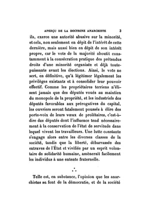 APERÇU DE LA DOCTRINE ANARCHISTE 3 
ils, exerce une autorité abusive sur la minorité, 
et cela, non seulement en dépit de l'intérêt de cette 
dernière, mais aussi bien en dépit de son intérêt 
propre, car le vote de la majorité aboutit cons­tamment 
à la consécration pratique des prétendus 
droits d'une minorité organisée et déjà toute­puissante 
avant les élections. Ainsi, le vote ne 
sert, én définitive, qu'à légitimer légalement les 
privilèges existants et à consolider leur pou voir 
effectif. Comme les propriétaires terriens n'éli­sent 
jamais que des députés voués au maintien 
du monopole de la propriété, et les industriels des 
députés favorables aux prérogatives du capital, 
les ouvriers seront fatalement poussés à élire des 
porte-voix de leurs voeux de prolétaires, c'est-à­dire 
des députés dont l'influence tend nécessaire­ment 
à la conservation de l'état de servitude dans 
lequel vivent les travailleurs. Une lutte constante 
s'engage alors entre les diverses classes de la 
société, tandis que la liberté, débarrassée des 
entraves de rÉtat et vivifiée par un esprit volon­taire 
de solidarité humaine, amènerait facilement 
les individus à une entente fraternelle. 
" *. . 
Telle est, en substance, l'opinion que les anar­chistes 
se. font de la démocratie) et de la société 
 