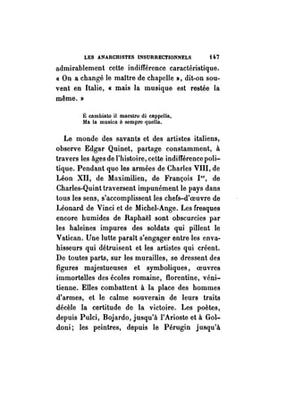 LES ANARCHISTES INSURRECTIONNELS H7 
admirablement cette indifférence caractéristique. 
« On a changé le mattre de chapelle», dit-on sou­vent 
en Italie, « mais la musique est restée la 
même. » 
E cambiato il maestro di cappella, 
Ma la musicn è sempre quella. 
Le monde des savants et des artistes italiens, 
observe Edgar Quinet, partage constamment, à 
travers les âges de l'histoire, cette indifférence poli­tique. 
Pendant que les armées de Charles VIII, de 
Léon XII, de Maximilien, de François 1er , de 
. Charles-Quint traversent impunément le pays dans 
tous les sens, s'accomplissent les chefs-d'oeuvre de 
Léonard de Vinci et de Michel-Ange. Les fresques 
encore humides de Raphaël sont obscurcies par 
les haleines impures des soldats qui pillent le 
Vatican. Une lutte paraît s'engager entre les enva­hisseurs 
qui détruisent et les artistes qui créent. 
De toutes parts, sur les murailles, se dressent des 
figures majestueuses et symboliques, oeuvres 
immortelles des écoles romaine, florentine, véni­tienne. 
Elles combattent à la place des hommes 
d'armes, et le calme souverain de leurs traits 
décèle la certitude de la victoire. Les poètes, 
depuis Pulci, Bojardo, jusqu'à l'Arioste et à Gol­doni; 
les peintres, depuis le Pérugin jusqu'à 
 