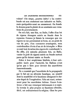LES ANARCHISTES INSURRECTIONNELS i5i 
voleur! Che tempo, governo ladro! » La contre­bande 
est non seulement une industrie en Italie, 
mais quelquefois aussi un amusement. On fraude 
la douane pour le plaisir de se soustraire aux-vexa­tions 
du ~ouvernement. 
On m'a fait, une fois, en Italie, l'offre d'un lot 
de cigares étrangers entrés en fraude dans le 
royaume. Comme je faisais la remarque que ces 
cigares ne me paraissaient ni bons, ni, au point de 
vue du prix, d'un commerce avantageux, mon 
contrebandier s'écria d'un air de triomphe: « Mais 
ce sont tout de même des cigares de contrebande! » 
En effet, j'ai entendu plusieurs fois, en Italie, 
vanter le goût de cigares entrés en fraude surtout 
parce qu'ils étaient entrés en fraude. 
Grâce à leur scepticisme fataliste, à leur anti­pathie 
innée pour l'autorité, les Italiens n'ont 
qu'un pas à faire pour devenir des anarchistes 
insurrectionnels. 
On a constaté que l'anarchiste de la propagande 
par le fait est un altruiste fanatique, un sensitif 
dont la sensibilité et le fanatisme atteignent le der­nier 
degré de l'exagération. Cela est exact, notam­ment 
pour les anarchistes italiens. Cesare Lom­broso 
a fait une remarque intéressante à ce sujet. 
Le terrain le plus propice au fanatisme altruiste, 
'dit-il, est ordinairement la religion. Chez les peu- 
 