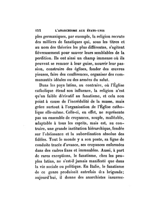 t52 L'ANARCHISME AUX ÉTATS-UNIS 
pies germaniques, par exemple, la religion recrute 
des milliers de fanatiques qui, sous les titres et 
au nom des théories les plus différentes, s'agitent 
fiévreusement pour sauver leurs semblables de la 
perdition. Ils ont ainsi un champ immense où ils 
peuvent se remuer à leur guise, nourrir leur pas­sion, 
construire des églises, fonder des oeuvres 
pieuses, faire des conférences, organiser des eom­munautés 
idéales ou des armées du salut. 
Dans les pays latins, au contraire, où l'Église 
catholique étend son influence, la religion n'est 
qu'un faible dérivatif au fanatisme, et cela non 
point à cause de l'incrédulité de la masse, mais 
grâce surtout à l'organisation ,de l'Église catho­lique 
elle-même. Celle-ci, en effet, ne représente 
pas un ensemble de croyances, souple, malléable, 
adaptable à tous les esprits, mais est, au con­traire, 
une grande institution hiérarchique, fondée 
sur l'obéissance et la subordination absolue des 
fidèles. Tout le monde y a son poste, sa ligne de 
conduite tracée d'avance, ses croyances enfermées 
dans des cadres fixes et immuables. Aussi, à part 
de rares exceptions, le fanatisme, chez les peu­ples 
latins, ne s'est-il jamais manifesté que dans 
la vie sociale ou politique. En Italie, le fanatisme 
de ce genre produisait autrefois des brigands; 
aujourd'hui, il donne des anarchistes insurrec- 
 