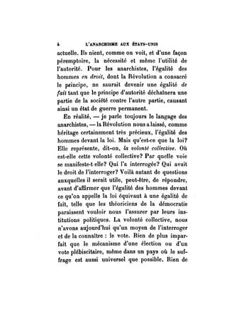 4 L'ANARCHISME AUX ÉTATS-UNIS 
actueHe. Ils nient, comme on voit, et d'une façon 
péremptoire, la nécessité et même l'utilité de 
l'autorité. Pour les anarchistes, l'égalité des 
hommes en droit, dont la Révolution a consacré 
le pl"incipe, ne saurait devenir une égalité de 
fait tant que le principe d'autorité déchaînera une 
partie de la société contre l'autre partie, causant 
ainsi un état de guerre permanent. 
En réalité, - je parle toujours le langage des 
anarchistes, -la Révolution nous a laissé, comme 
héritage certainement très précieux, l'égalité des 
hommes devant la loi. Mais qu'est-ce que la loi? 
Elle représente, dit-on, la volonté collective. Où 
est-elle cette volonté collective? Par quelle voie 
se manifeste-t·eHe? Qui l'a interrogée? Qui avait 
le droit de l'interroger? Voilà autant de questions 
auxquelles il serait utile, peut-être, de répondre, 
avant d'affirmer que l'égalité des hommes devant 
ce qu'on appelle la loi équivaut à une égalité de 
fait, telle que les théoriciens de la démocratie 
paraissent vouloir nous l'assurer par leurs ins­titutions 
politiques. La volonté collective, nous 
n'avons aujourd'hui qu'un moyen de l'interroger 
et de la connaître: le vote. Rien de plus impar­fait 
que .le mécanisme d'une élection ou d'un 
vote plébiscitaire, même dans un pays où le suf­frage 
est aussi universel que possible. Rien de 
 