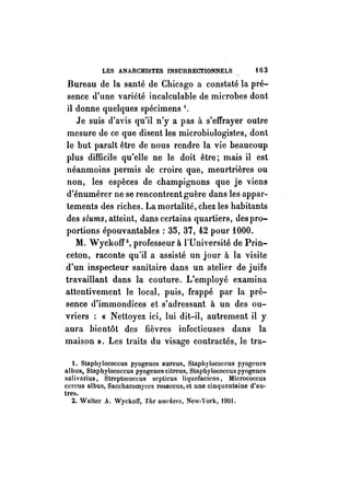 LES ANARCHISTES INSURRECTIONNELS f 6 3 
Bureau de la santé de Chicago a constaté la pré­sence 
d'une variété incalculable de microbes dont 
il donne quelques spécimens 1. 
Je suis d'avis qu'il n'y a pas à s'effrayer outre 
mesure de ce que disent les microbiologistes, dont 
le but paraît être de nous rendre la vie beaucoup 
plus difficile qu'elle ne le doit être; mais il est 
néanmoins permis de croire que, meurtrières ou 
non, les espèces de champignons que je viens 
d'énumérer ne se rencontrent guère dans les appar­tements 
des riches. La mortalité, chez les habitants 
des slums, atteint, dans certains quartiers, des pro­portions 
épouvantables: 35, 37, 42 pour lOOO. 
M. Wyckoff2, professeur à l'Université de Prin­ceton, 
raconte qu'il a assisté un jour à la visite 
d'un inspecteur sanitaire dans un atelier de juifs 
travaillant dans la couture. L'employé examina 
attentivement le local, puis, frappé par la pré­sence 
d'immondices et s'adressant à un des ou­vriers 
:« Nettoyez ici, lui dit-il, autrement il y 
aura bientôt des fièvres infectieuses dans la 
maison ». Les traits du visage contractés, le tra-t. 
Staphylococcus pyogenes aureus, Staphylococcus pyogenes 
al bus, Staphylococcus pyogenes citreus, Staphylococcus pyogenes 
salivarius, Streptococcus scpticus Iiquefaciens, Micrococcus 
cercus albus, Saccharomyces rosaceus, et une cinquantaine d'au­tres. 
2. Walter A. WyckolJ, TIte wOl'kers, New-York, 1901. 
 