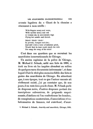 LES ANARCHISTES INSURRECTIONNELS i65 
accents lugubres du « Chant de la chemise » 
résonnent à mon oreille: 
With IIngers weary and worn, 
With eyelids heavy and red 
A woman sat, in unwomanly rags 
Plying her needle and threud. 
Stitch! Stitch! Stich! 
In po vert y, hunger und dirt; 
And still with a voice of dolorous pitch, 
Would that its tone could reach the rich 
She sang the song of the shirt! 
C'est dans ces quartiers que se recrutent les 
anarchistes insurrectionnels de Chicago. 
Un ancien capitaine de la police de' Chicago, 
M. Michael J. Schaak, mêlé aux faits de 1886, a 
écrit lUl livre où les inepties abondent au milieu 
de quelques rares documents intéressants l, et dans 
lequel il fait le récit plus ou moins fidèle des faits et 
gestes des anarchistes de Chicago. En admettant 
que, à son époque, tout ce que l'auteur raconte ait 
réellement existé, j'ai pu constater que, de nos 
jours, il en reste bien peu de chose. M. Schaak parle 
de drapeaux noirs, d'autres drapeaux portant des 
inscriptions subversives, de poignards empoi­sonnés, 
d'ateliers où l'on confectionne les bombes, 
de conspirations souterraines, d'associations révo­lutionnaires 
de femmes, red sisterhood, d'anar- 
1. Michael J. Schaak, Anw'chy and anarchisls, Chicago, 1881. 
 