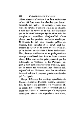 HG L'ANARCHISME At:X ÉTATS-UNIS 
chistes amateurs s'amusant à se faire sauter eux­mêmes 
et à faire sauter leurs familles pour donner 
l'exemple aux autres; en somme, il note une 
foule de curieux détails qui _ont plus de chance, 
à mon avis, de relever de sa fantaisie de policier 
que de la vérité historique. Quoi qu'il en soit, les 
conspirateurs anarchistes d'aujourd'hui n'em­ploient 
pas les procédés ténébreux décrits par 
M. Schaak. Ds ont leurs endroits préférés de 
réunion, bien entendu; et ce serait peut-être 
excessif de la part de la police que de prétendre 
qu'ils invitent un des siens à leurs conférences. 
Mais, dans ces conférences, on ne parle jamais de 
rien qui ne soit écrit dans tous les livres commu­nistes. 
Elles sont suivies principalement par les 
Allemands, les Tchèques et les Polonais; on 
peut y voir aussi quelques rares Irlandais, quoi­que 
la masse des révolutionnaires irlandais soit 
aujourd'hui en dissidence avec les anarchistes 
internationalistes, à cause des questions nationales 
qui l'occupent. 
Ce qui différencie les meetings anarchistes de 
Chicago de ceux de Paterson, ce sont, en premier 
lieu, la culture des personnes qui y assistent et, 
en second lieu, leur foi, leur ardeur mystique. Le 
mysticisme slave et germanique s'y superpose 
ainsi spontanément à ce mysticisme autochtone, 
 