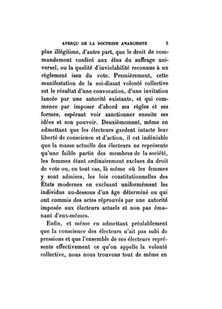 APERÇU DE LA DOCTRINE A1IARCHISTE li 
plus illégitime, d'autre part, que le droit de com­mandement 
conféré aux élus du suffrage uni­versel, 
ou la qualité d'inviolabilité reconnue à un 
règlement issu du vote. Premièrement, cette 
manifestation de la soi-disant volonté collective 
est le résultat d'une convocation, d'une invitation 
lancée par une autorité existante, et qui com­mence 
par imposer d'abord ses règles et ses 
formes, espérant voir sanctionner ensuite ses 
idées et son pouvoir. Deuxièmement, même en 
admettant que les électeurs gardent intacte leur 
liberté de conscience et d'action, il est indéniable 
que la masse actuelle des électeurs ne représente 
qu'une faible partie des membres de la société, 
les femmes étant ordinairement exclues du droit 
de vote ou, en tout cas, là même où les femmes 
y sont admises, les lois constitutionnelles des 
États modernes en excluant uniformément les 
individus au-dessous d'un âge déterminé ou qui 
ont commis des actes réprouvés par une autorité 
imposée aux électeurs actuels et non pas éma­nant 
d'eux-mêmes. 
Enfin, et même en admettant préalablement 
que la conscience des électeurs n'ait pas subi de 
pressions et que l'ensemble de ces électeurs repré. 
sente effectivement ce qu'on appelle la volonté 
collective, nous nous trouvons tout de même en 
 
