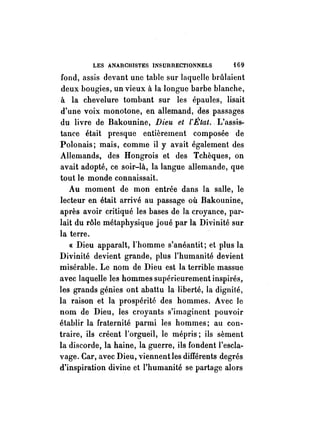 LES ANARCHISTES INSUIRECTIONNELS i 69 
fond, assis devant une table sur Inquelle brûlaient 
deux bougies, un vieux à la longue barbe blanche, 
à la chevelure tombant sur les épaules, lisait 
d'une voix monotone, en allemand, des passages 
du livre de Bakounine, Dieu et l'État .. L'assis­tance 
était presque entièrement composée de 
Polonais; mais, comme il y avait également des 
Allemands, des Hongrois et des Tchèques, on 
avait adopté, ce soir-là, la langue allemande, que 
tout le monde connaissait. 
Au moment de mori entrée dans la salle, le 
lecteur en était arrivé au passage où Bakounine, 
après avoir critiqué les bases de la croyance, par­lait 
du rôle métaphysique joué par la Divinité sur 
la terre. 
« Dieu apparaît, l'homme s'anéantit; et plus la 
Divinité devient grande, plus l'humanité devient 
misérable. Le nom de Dieu est la terrible massue 
avec laquelle les hommes supérieurement inspirés, 
les grands génies ont abattu la liberté, la dignité, 
la raison et la prospérité des hommes. Avec le 
nom de Dieu, les croyants s'imaginent pouvoir 
établir la fraternité parmi les hommes; au con­traire, 
ils créent l'orgueil, le mépris; ils sèment 
la discorde, la haine, la guerre, ils fondent l'escla­vage. 
Car, avec Dieu, viennent les différents degrés 
d'inspiration divine et l'humanité se partage alors 
 