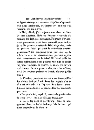 LES ANARCHISTES INSURRECTIONNELS i 7i 
sa figure étrange de rêv~ul' et d'apôtre n'apparaît 
que plus lumineuse, au-dessus des haillons qui 
couvrent ses membres. 
« Moi, dit-il, j'ai toujours cru dans le Dieu 
de mes ancêtres. Mais ma foi s'est évanouie au 
contact des lâchetés humaines. Pourtant n'avons­nous 
pas encore, nous tous, un motif pour croire, 
je ne dis pas en ce prétendu Dieu de justice, mais 
en quelque chose qui peut le remplacer avanta­geusement? 
Ne souffrons-nous pas tous de la 
même misère, ne sommes-nous pas tous égale­ment 
tourmentés par la faim? Eh bien! voilà les 
forces qui doivent nous pousser vers une nouvelle 
croyance; la faim, la misère, la honte, les larmes 
qui coulent de nos yeux et des yeux des nôtres; 
voilà des sources puissantes de foi. Mais de quelle 
foi? » 
Ici l'orateur promena ses yeux sur l'assemblée. 
Le silence était profond. Tous les regards s'atta­chaient 
sur celui de l'apôtre. Ses lèvres trem­blantes 
promettaient la parole désirée, souhaitée 
par tous. 
« De quelle foi, reprit-il, sera-t-elle productrice 
la force terrible de la souffrance humaine? 
« De la foi dans la révolution, dans la ven­geance, 
dans la haine indomptable de ceux qui 
nous empêchent de vivre. » 
 