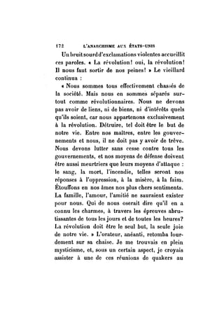 t72 L'ANARCHISME AUX ÉTATS-UNIS 
U Il bruit sourd d'exclamations violentes accueillit 
ces paroles ... La révolution! oui, la révolution! 
Il nous faut sortir de nos peines! » Le vieillard 
continua: 
« Nous sommes tous effectivement ehas5és de 
la société. Mais nous en sommes séparés sur­tout 
comme révolutionnaires. Nous ne devons 
pas avoir de liens, ni de biens, ni d'intérêts quels 
qu'ils soient, car nous appartenons exclusivement 
à la révolution. Détruire, tel doit être le but de 
notre vie. Entre nos maîtres, entre les gouver­nements 
et nous, il ne doit pas y avoir de trêve. 
Nous devons lutter sans cesse contre tous les 
gouvernements, et nos moyens de défense doivent 
être aussi meurtriers que leurs moyens d'attaque: 
le sang, la mort, l'incendie, telles seront nos 
réponses à l'oppression, à la misère, à la faim. 
Étouffons en nos âmes nos plus chers sentiments. 
La famille, l'amour, l'amitié ne sauraient exister 
pour nous. Qui de nous oserait dire qu'il en a 
connu les charmes, à travers les épreuves abru­tissantes 
de tous les jours et de toutes les heures? 
La révolution doit être le seul but, la seule joie 
de notre vie. » L'orateur, anéanti, retomba lour­dement 
sur sa chaise. Je me trouvais en plein 
mysticisme, et, sous un certain aspect, je croyais 
assister à une de ces réunions de quakers au 
 