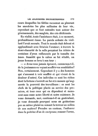LES ANARCHISTES INSURRECTIONNELS i 73 
cours desquelles les fidèles racontent en pleurant 
les anecdotes les plus saillantes de leur vie, 
cependant que se font entendre tout autour des 
gémissements, des sanglots, des cris déchirants. 
En réalité, toute l'assistance était, à ce moment, 
profondément émue. La parole ardente du vieil­lard 
l'avait secouée. Tout le monde était debout et 
applaudissait avec frénésie l'orateur; à tra vers la 
demi-obscurité de la salle perçaient les éclairs de 
centaines d'yeux enflammés par le tumulte des 
âmes. Aussitôt que le calme se fut rétabli, un 
jeune homme se leva ft son tour : 
- « Avez-vous jamais éprouvé, commença-t-il, 
de la jouissance en voyant soufTrirvos semblables? 
Non, certainement. Cependant il ya des hommes 
qui s'amusent à voir souffrir et qui vivent de la 
douleur d'autrui. Ces individus ce sont les riches 
dont la fortune s'accroît au fur et à mesure qu'aug­mente 
la pauvreté des travailleurs: ce sont les 
chefs de la politique placés au service des pre­miers, 
et tous ceux qui en dépendent et mena­cent 
sans cesse notre liberté et notre existence. Je 
vous demande, moi, continua-t-il en gesticulant, 
je vous demande pourquoi nous n~ goûterions 
pas au même plaisir en semant la terreur au milieu 
-de nos maîtres? Prendre un couteau, l'enfoncer 
dans la poitrine d'nn de ces tyrans; remuer l'arme, 
 