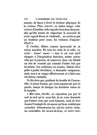 t Ho L'ANARCHISME AUX ÉTATS-UNIS 
ensuite, de façon à boire la douleur physique de 
la victime. Puis, couvrir, en même temps, cette 
victime d'insultes, etla regarder bien dans les yeux, 
afin qu'elle meure en emportant le souvenir de 
notre regard féroce et vindicatif. .. ne serait-ce pas 
un bonheur pour nous, les victimes d'aujour­d'hui? 
)} 
Il s'arrêta, blême, comme épouvanté de sa 
vision macabre. De tous les côtés de la salle, on 
criait : Assez! assez! - tant il est vrai qu'il 
répugne à l'imagination humaine, même surex­citée 
par la passion, de concevoir dans ses détails 
un acte de cruauté qui n'aurait d'autre but que 
lui-même. Les auditeurs, en somme, étaient bien 
prêts à parler révolution, à demander venge~nce, 
mais non à se venger effectivement ni à faire une 
révolution véritable. 
Ce fut alors que, profitant du trouble de l'assem­blée, 
la jeune femme, qui avait auparavant pris la 
parole, essaya de dissiper les dernières traces de 
la tempête. 
« Mes amis, dit-elle, ne répondons pas par le 
mal au mal qu'on nous fait. Je ne vous demande 
pas d'aimer ceux qui nous haïssent, mais de leur 
donner l'exemple de cet amour qu'ils ne veulent pas 
connaître. Aimons-nous les uns les autres, nous, 
les misérables, les meurt-de-faim, et notre cxis- 
 