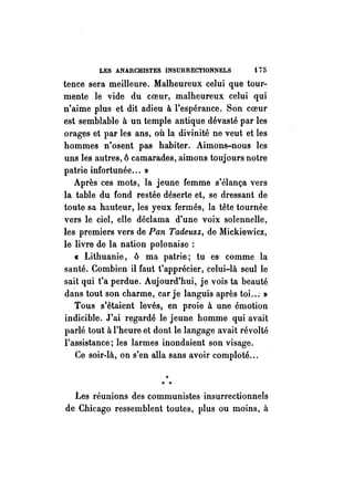 LES ANARCHISTES INSURRECTIONNELS t i fi 
tence sera meilleure. Malheureux celui que tour­mente 
le vide du coeur, malheureux celui qui 
n'aime plus et dit adieu à l'espérance. Son coeur 
est semblable à un temple antique dévasté par les 
orages et par les ans, où la divinité ne veut et les 
hommes n'osent pas habiter. Aimons-nous les 
uns les autres, 6 camarades, aimons toujours notre 
patrie infortunée ... » 
Après ces mots, la jeune femme s'élança vers 
la table du fond restée déserte et, se dressant de 
toute sa hauteur, les yeux fermés, la tête tournée 
vers le ciel, elle déclama d'une voix solennelle, 
les premiers vers de Pan Tadeusz, de Mickiewicz, 
le livre de la nation polonaise : 
cr: Lithuanie, 6 ma patrie; tu es' comme la 
santé. Combien il faut t'apprécier, celui-là seul le 
sait qui t'a perdue. Aujourd'hui, je vois ta beauté 
dans tout son charme, car je languis après toi .. ; » 
Tous s'étaient levés, en proie à une émotion 
indicible. J'ai regardé le jeune homme qui avait 
parlé tout à l'heure et dont le langage avait révolté 
l'assistance; les larmes inondaient son visage. 
Ce soir-là, on s'en alla sans avoir comploté ... 
..".. 
Les réunions des communistes insurrectionnels 
de Chicago ressemblent toutes, plus ou moins, à 
 