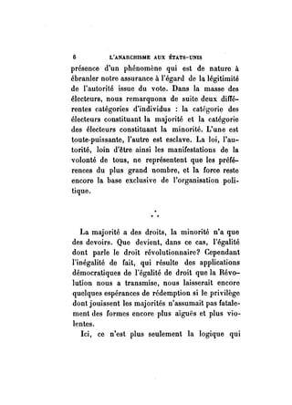 6 L'ANARCHISME AUX ÉTATS-UNIS 
présence d'un phénomène qui est de nature à 
ébranler notre assurance à l'égard de la. légitimité 
de l'autorité issue du vote. Dans la masse des 
électeurs, nous remarquons de suite deux diffé­rentes 
catégories d'individus : la catégorie des 
électeurs constituant la majorité et la catégorie 
des éleèteurs constituant la minorité. L'une est 
toute-puissante, l'autre est esclave. La loi, l'au­torité, 
loin d'être ainsi les manifestations de la 
volonté de tous, ne représentent que les préfé­rences 
du plus grand nombre, et .la force reste 
encore la base exclusive de l'organisation poli­tique. 
La majorité a des droits, la minorité n'a que 
des devoirs. Que devient, dans ce cas, l'égalité 
dont parle le droit révolutionnaire? Cependant 
l'inégalité de fait, qui résulte des applications 
démocratiques de l'égalité de droit que la Révo­lution 
nous a transmise, nous laisserait encore 
quelques espérances de rédemption si le privilège 
dont jouissent les majorités n'assumait pas fatale­ment 
des formes encore plus aiguës et plus vio­lentes. 
Ici, ce n'est plus seulement la logique qui 
 