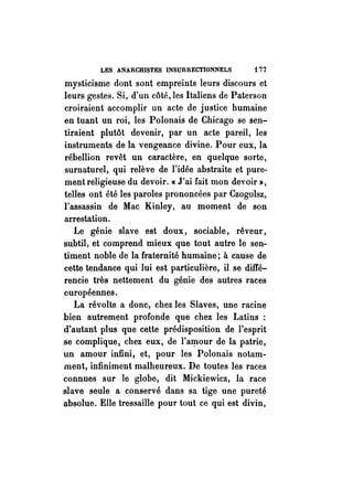 LES ANARCHISTES INSURRECTIONNELS i 77 
mysticisme dont sont empreints leurs discours et 
leurs gestes. Si, d'un côté, les Italiens de Paterson 
croiraient accomplir un acte de justice humaine 
en tuant un roi, les Polonais de Chicago se sen-:­tiraient 
plutôt devenir, par un acte pareil, les 
instruments de la vengeance divine. Pour eux, la 
. rébellion revêt un caractère, en quelque sorte, 
surnaturel, qui relève de l'idée abstraite et pure­ment 
religieuse du devoir. « J'ai fait mon devoir», 
telles ont été les paroles prononcées par Czogolsz, 
l'assassin de Mac Kinley, au moment de son 
arrestation. 
Le génie slave est doux, sociable, rêveur, 
subtil, et comprend mieux que tout autre lé sen­timent 
noble de la fraternité humaine; à cause de 
cette tendance qui lui est particulière, il se diffé­rencie 
très nettement du génie des autres races 
européennes. 
La révolte a donc, chez les Slaves, une racine 
bien autrement profonde que chez les Latins : 
d'autant plus que cette prédisposition de l'esprit 
se complique, chez eux, de l'a~our de la patrie, 
un amour infini, et, pour les Polonais notam­ment, 
infiniment malheureux. De toutes les races 
connues sur le globe, dit Mickiewicz, la race 
slave seule a conservé dans sa tige une pureté 
absolue. Elle tressaille pour tout ce qui est divin, 
 