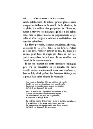 178 L'ANARCHISME AUX ÉTATS-UNIS 
sacré, intellectuel, de même qu'une plante saine 
accepte les influences du soleil, de la chaleur, de 
la pluie. Au milieu des péripéties de l'histoire, 
même à travers les mélanges qu'elle a dû subir, 
cette race a gardé intacte sa physionomie origi­nelle 
et s'est toujours refusée à matérialiser ses 
pensées primitives. 
Le Slave polonais, tchèque, ruthénien, cherche, 
au-dessus de la terre, dans la vie future, l'idéal 
qu'il ne peut réaliser autour de lui. Et, lorsqu'il 
s'arme pour tuer, il n'agit pas dans un but ter­restre, 
mais dans le but seul de se sacrifier sur 
l'autel de la bonté éternelle. 
Il est un martyr de cette fraternité ·humaine 
qu'il n'a pu connaître en ce monde. Sa force 
morale réside entièrement dans son espérance, 
dans sa foi; ainsi parlent les Premiers Dziady, où 
le poète lithuanien chante le revenant: 
Son coeur ne bat plus, déjà sa poitrine est glacée, 
Ses lèvres sont serrées et ses yeux sont fermés. 
Encore en ce monde, mais non de ce monde. 
Qu'est·il, cet bomme? Un mort. 
Vois, le souffle de l'espérance lui redonne la vie, 
L'étoile du souvenir lui envoie ses rayons: 
Le mort revient au pays de sa jeunesse, 
y chercher le visage aimé. 
Sa poitr;ne respire de nouveau: mais sa poitrine est glacée. 
Il a les lèvres et les yeux tout grands ouverts. 
De nouveau en ce monde, mais non de ce monde. 
Qu'est·il, cet homme? Un revenant. 
 